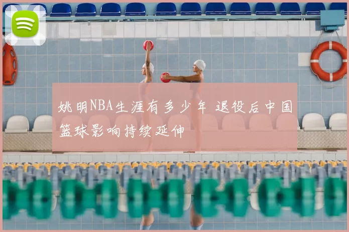 姚明NBA生涯有多少年 退役后中国篮球影响持续延伸