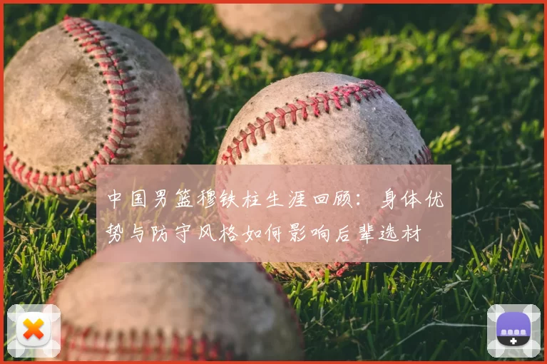 中国男篮穆铁柱生涯回顾：身体优势与防守风格如何影响后辈选材