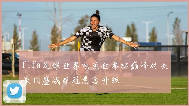 flfa足球世界电竞世界杯巅峰对决豪门鏖战夺冠悬念升级