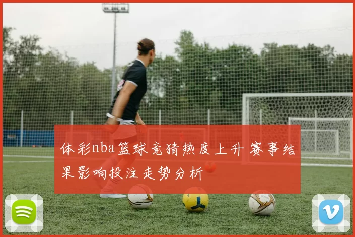 体彩nba篮球竞猜热度上升 赛事结果影响投注走势分析
