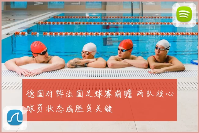 德国对阵法国足球赛前瞻 两队核心球员状态成胜负关键