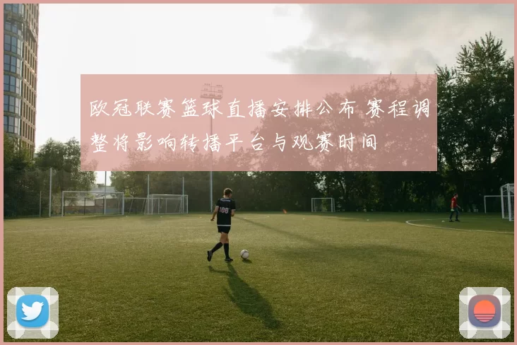 欧冠联赛篮球直播安排公布 赛程调整将影响转播平台与观赛时间