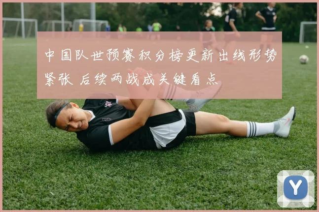 中国队世预赛积分榜更新出线形势紧张 后续两战成关键看点